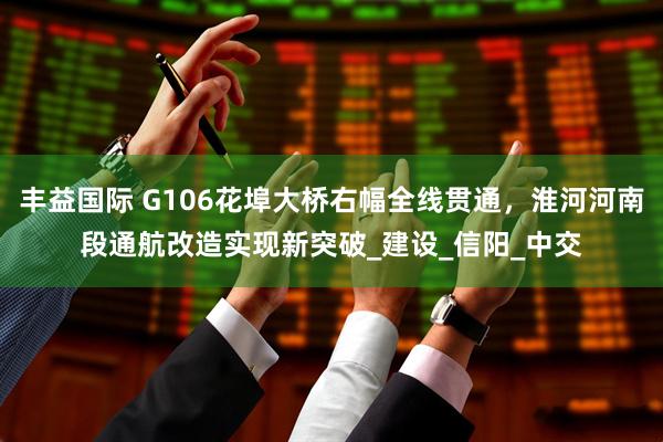 丰益国际 G106花埠大桥右幅全线贯通，淮河河南段通航改造实现新突破_建设_信阳_中交