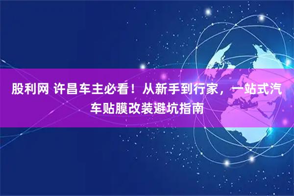 股利网 许昌车主必看！从新手到行家，一站式汽车贴膜改装避坑指南