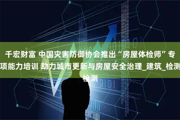 千宏财富 中国灾害防御协会推出“房屋体检师”专项能力培训 助力城市更新与房屋安全治理_建筑_检测